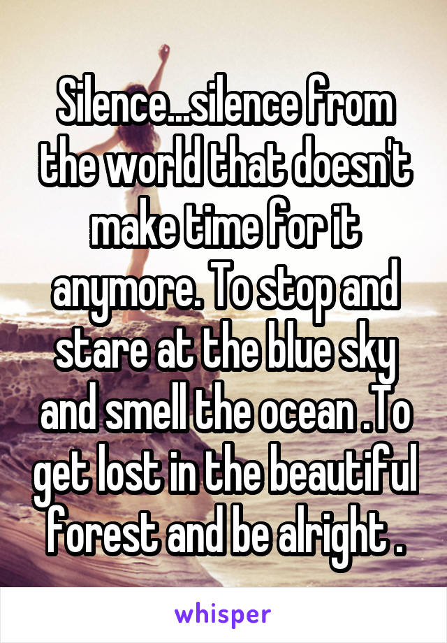 Silence...silence from the world that doesn't make time for it anymore. To stop and stare at the blue sky and smell the ocean .To get lost in the beautiful forest and be alright .