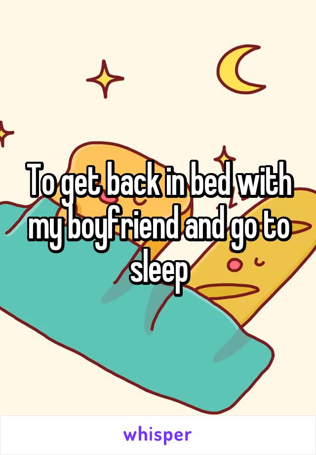 To get back in bed with my boyfriend and go to sleep