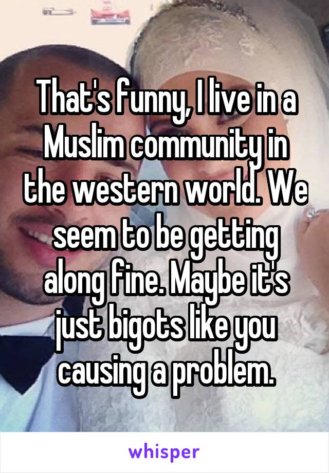 That's funny, I live in a Muslim community in the western world. We seem to be getting along fine. Maybe it's just bigots like you causing a problem.