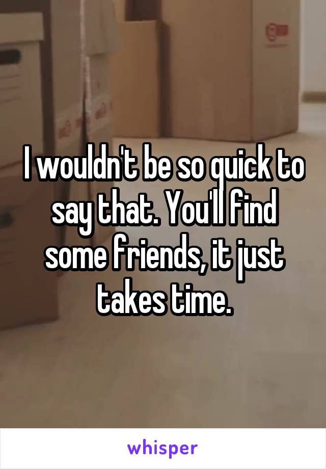 I wouldn't be so quick to say that. You'll find some friends, it just takes time.
