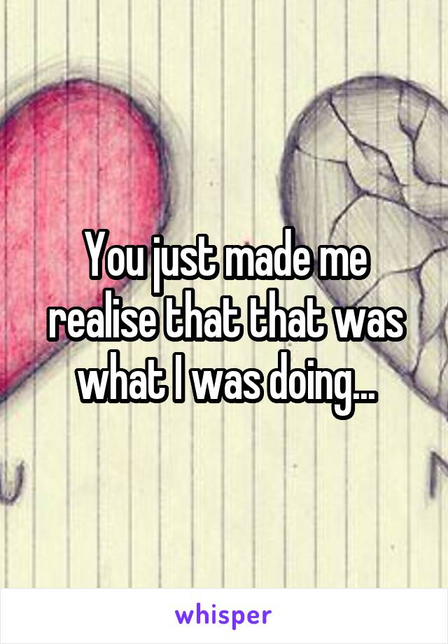 You just made me realise that that was what I was doing...