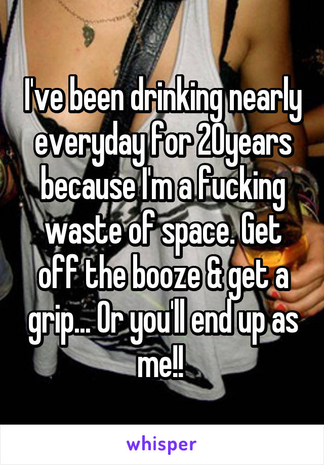I've been drinking nearly everyday for 20years because I'm a fucking waste of space. Get off the booze & get a grip... Or you'll end up as me!! 