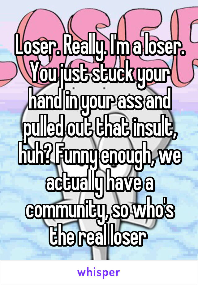 Loser. Really. I'm a loser. You just stuck your hand in your ass and pulled out that insult, huh? Funny enough, we actually have a community, so who's the real loser 