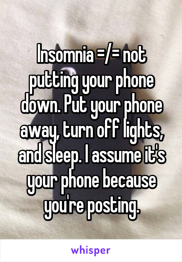 Insomnia =/= not putting your phone down. Put your phone away, turn off lights, and sleep. I assume it's your phone because you're posting.