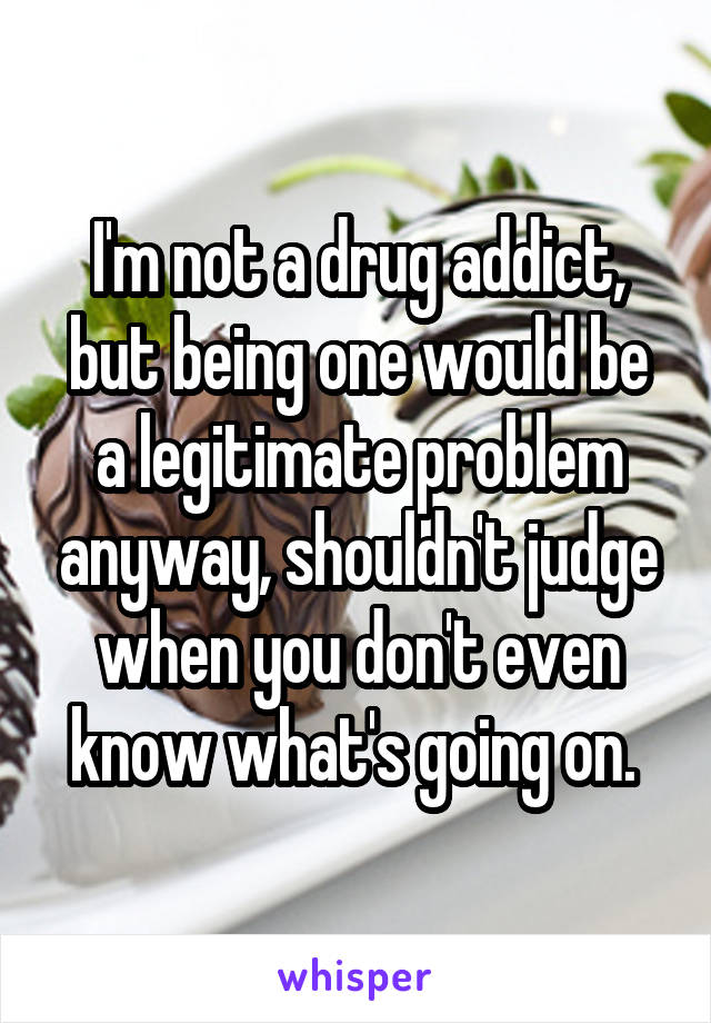 I'm not a drug addict, but being one would be a legitimate problem anyway, shouldn't judge when you don't even know what's going on. 