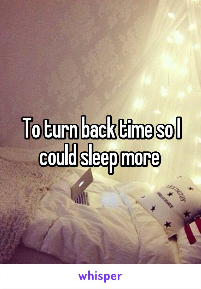 To turn back time so I could sleep more 