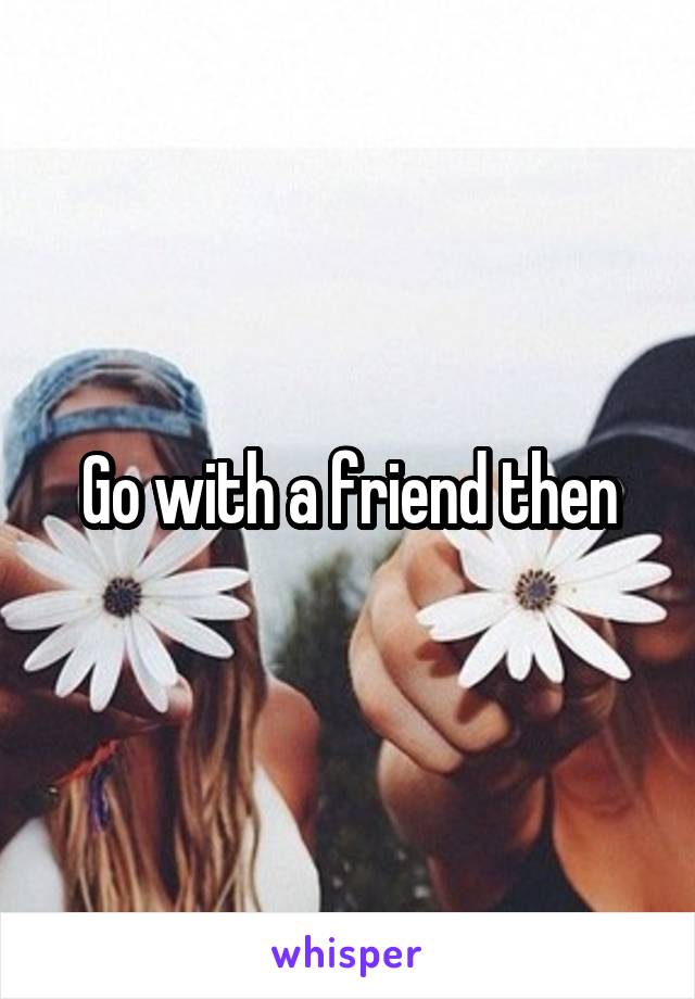 Go with a friend then