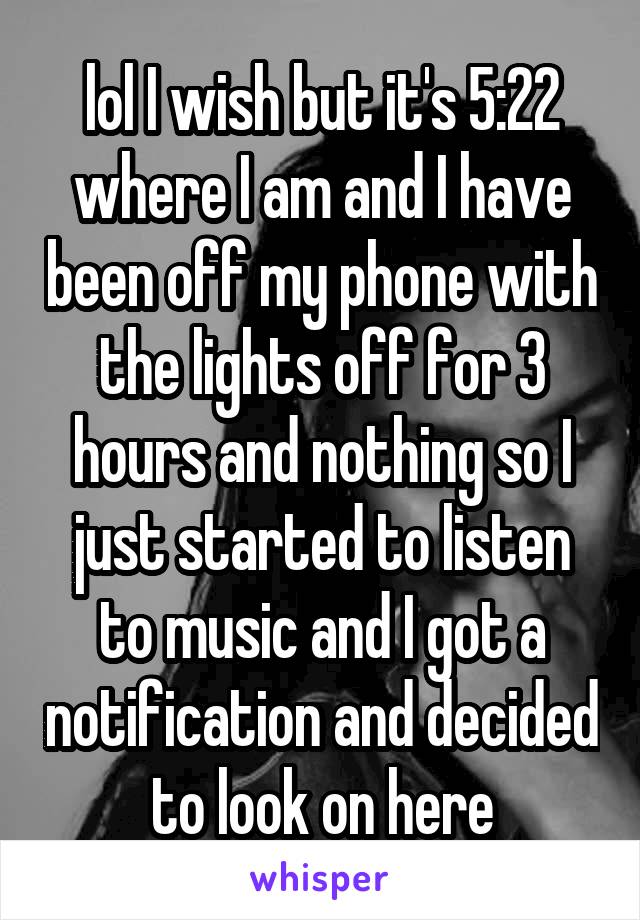 lol I wish but it's 5:22 where I am and I have been off my phone with the lights off for 3 hours and nothing so I just started to listen to music and I got a notification and decided to look on here