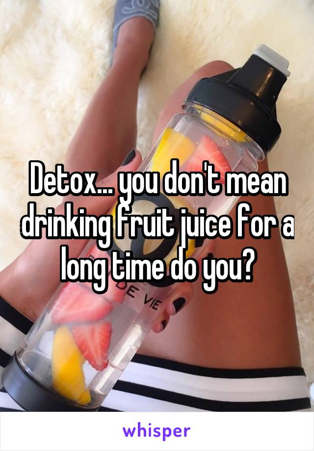 Detox... you don't mean drinking fruit juice for a long time do you?
