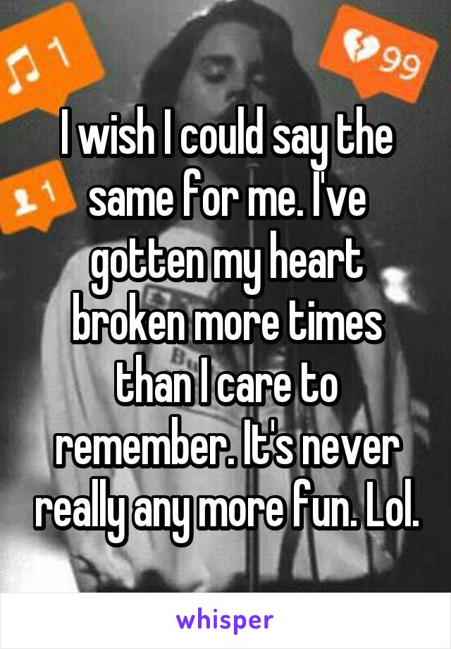 I wish I could say the same for me. I've gotten my heart broken more times than I care to remember. It's never really any more fun. Lol.