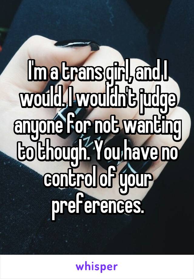 I'm a trans girl, and I would. I wouldn't judge anyone for not wanting to though. You have no control of your preferences.