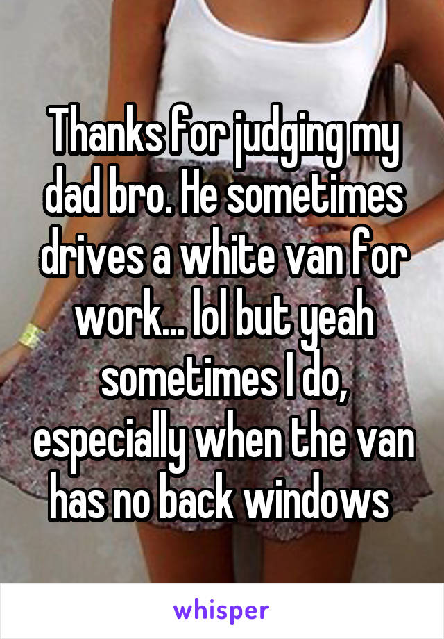 Thanks for judging my dad bro. He sometimes drives a white van for work... lol but yeah sometimes I do, especially when the van has no back windows 