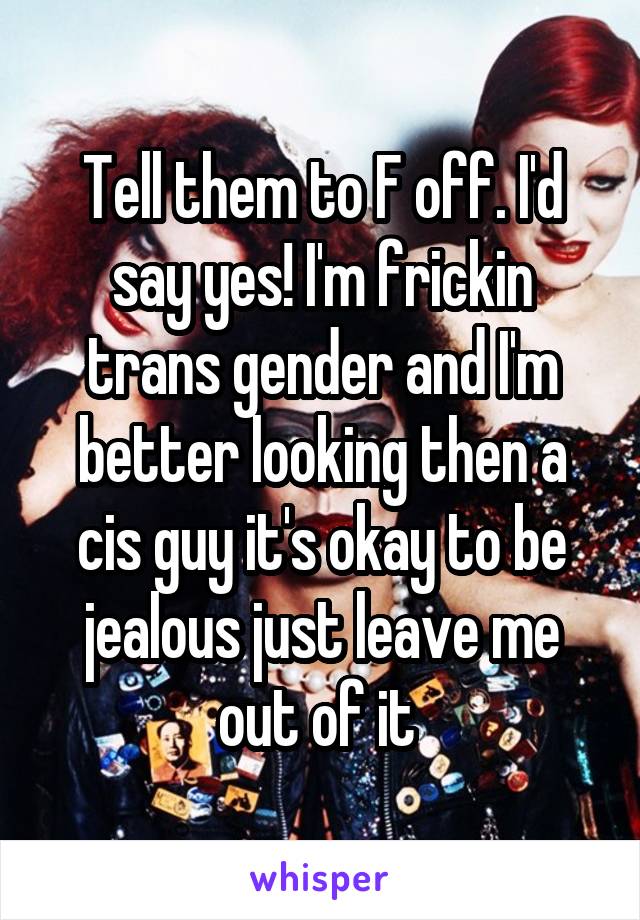 Tell them to F off. I'd say yes! I'm frickin trans gender and I'm better looking then a cis guy it's okay to be jealous just leave me out of it 