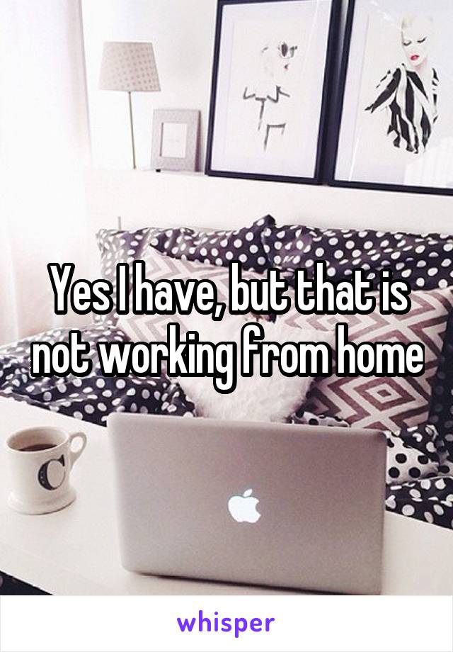 Yes I have, but that is not working from home