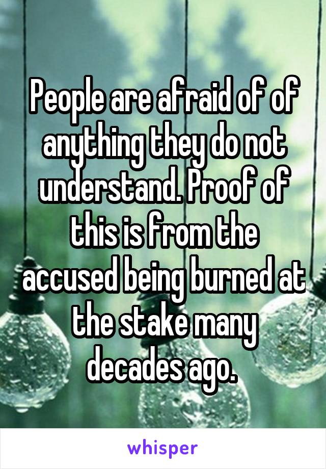 People are afraid of of anything they do not understand. Proof of this is from the accused being burned at the stake many decades ago. 