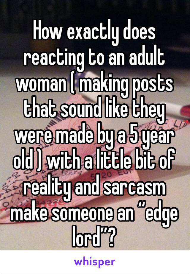 How exactly does reacting to an adult woman ( making posts that sound like they were made by a 5 year old ) with a little bit of reality and sarcasm make someone an “edge lord”?