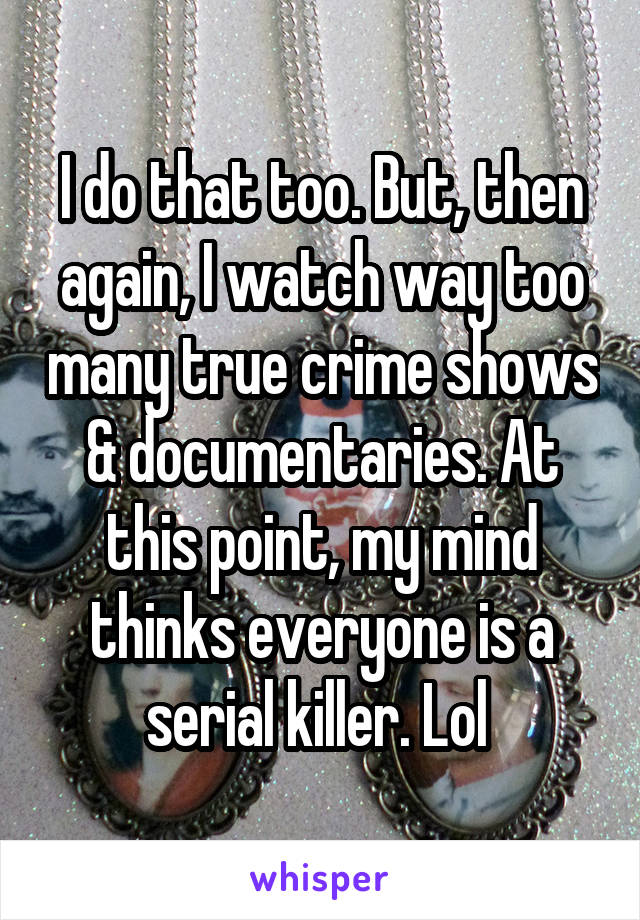 I do that too. But, then again, I watch way too many true crime shows & documentaries. At this point, my mind thinks everyone is a serial killer. Lol 