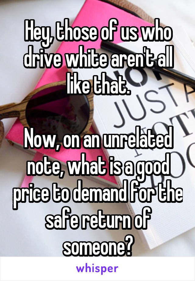 Hey, those of us who drive white aren't all like that.

Now, on an unrelated note, what is a good price to demand for the safe return of someone?