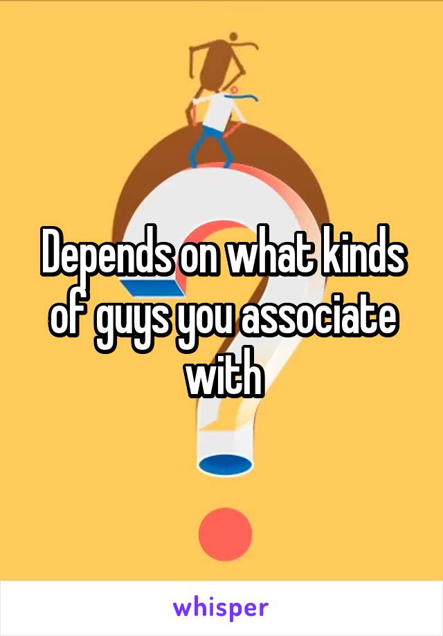Depends on what kinds of guys you associate with
