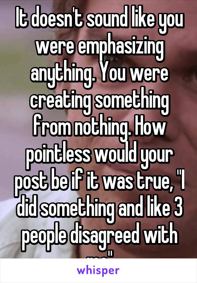 It doesn't sound like you were emphasizing anything. You were creating something from nothing. How pointless would your post be if it was true, "I did something and like 3 people disagreed with me"