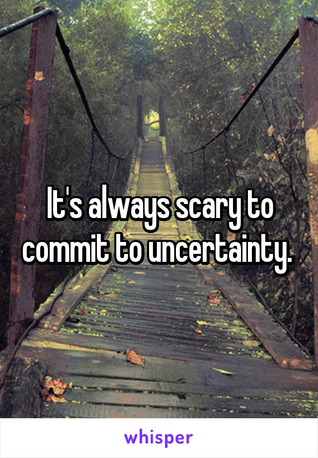 It's always scary to commit to uncertainty. 