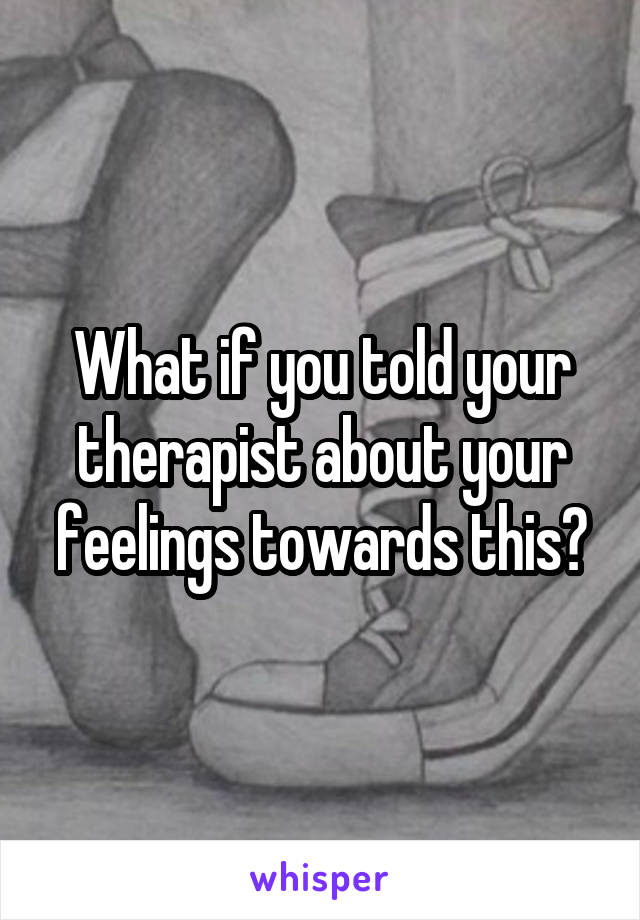 What if you told your therapist about your feelings towards this?