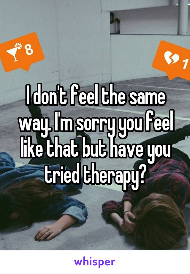 I don't feel the same way. I'm sorry you feel like that but have you tried therapy?