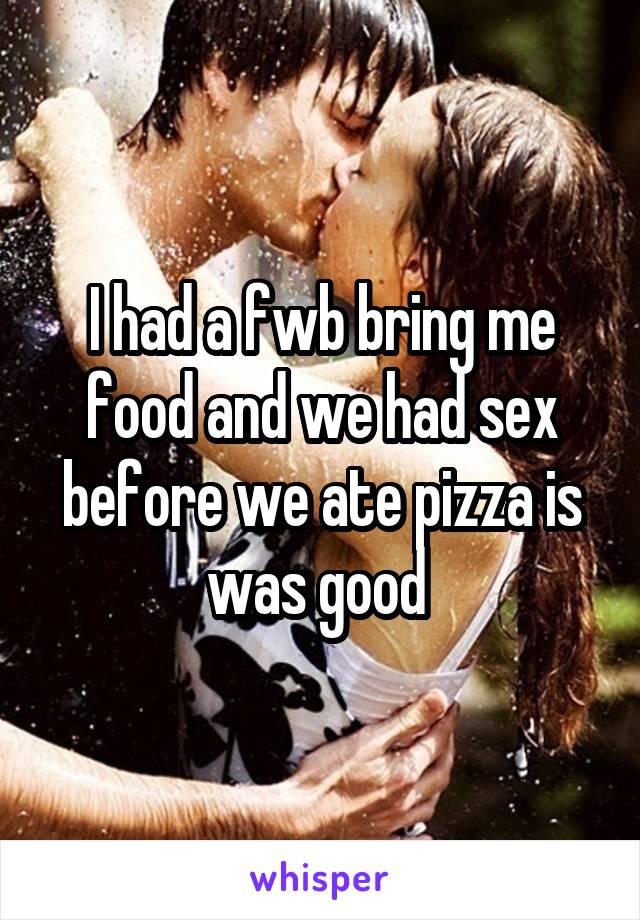I had a fwb bring me food and we had sex before we ate pizza is was good 
