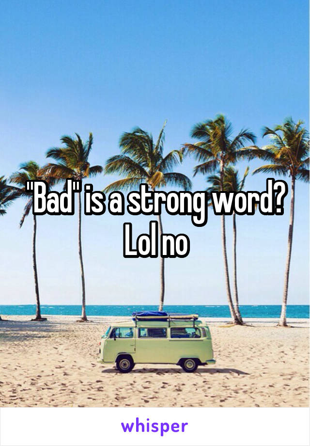"Bad" is a strong word? Lol no
