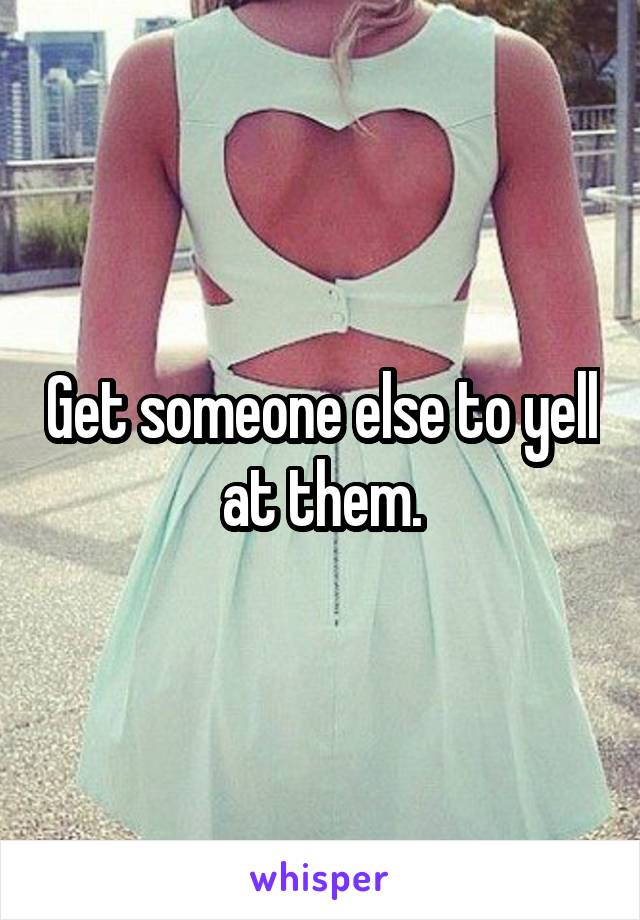Get someone else to yell at them.