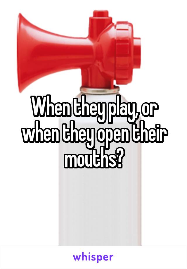 When they play, or when they open their mouths?