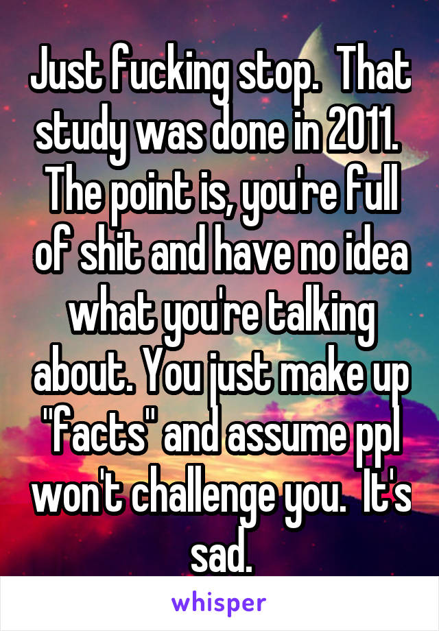 Just fucking stop.  That study was done in 2011.  The point is, you're full of shit and have no idea what you're talking about. You just make up "facts" and assume ppl won't challenge you.  It's sad.