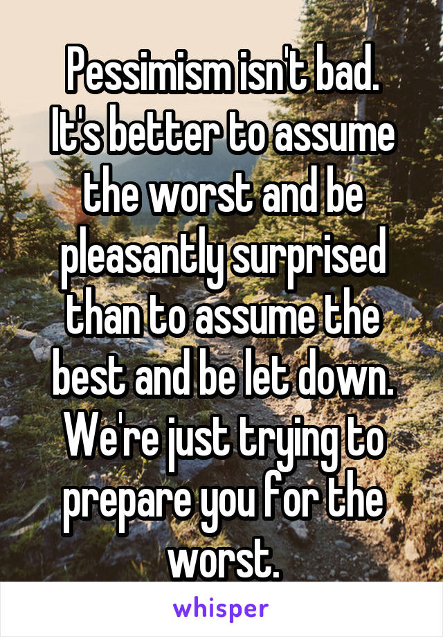 Pessimism isn't bad.
It's better to assume the worst and be pleasantly surprised than to assume the best and be let down.
We're just trying to prepare you for the worst.