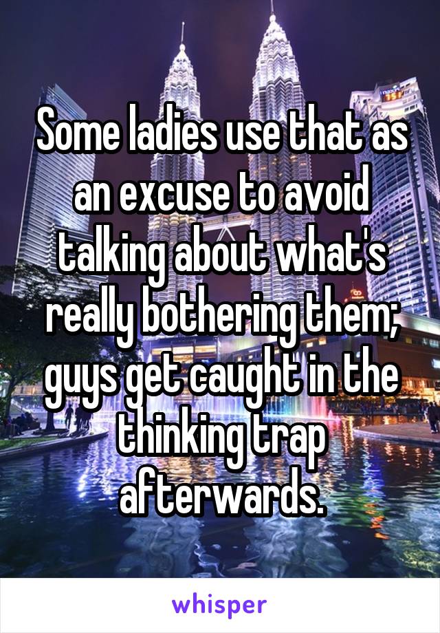 Some ladies use that as an excuse to avoid talking about what's really bothering them; guys get caught in the thinking trap afterwards.