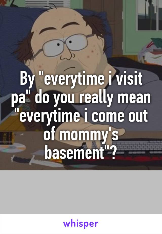 By "everytime i visit pa" do you really mean "everytime i come out of mommy's basement"?