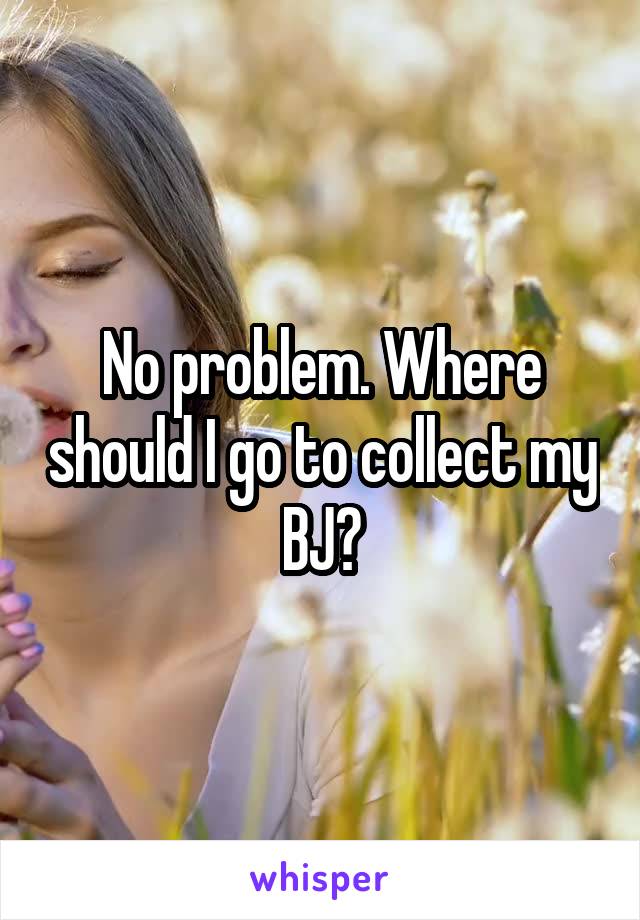 No problem. Where should I go to collect my BJ?