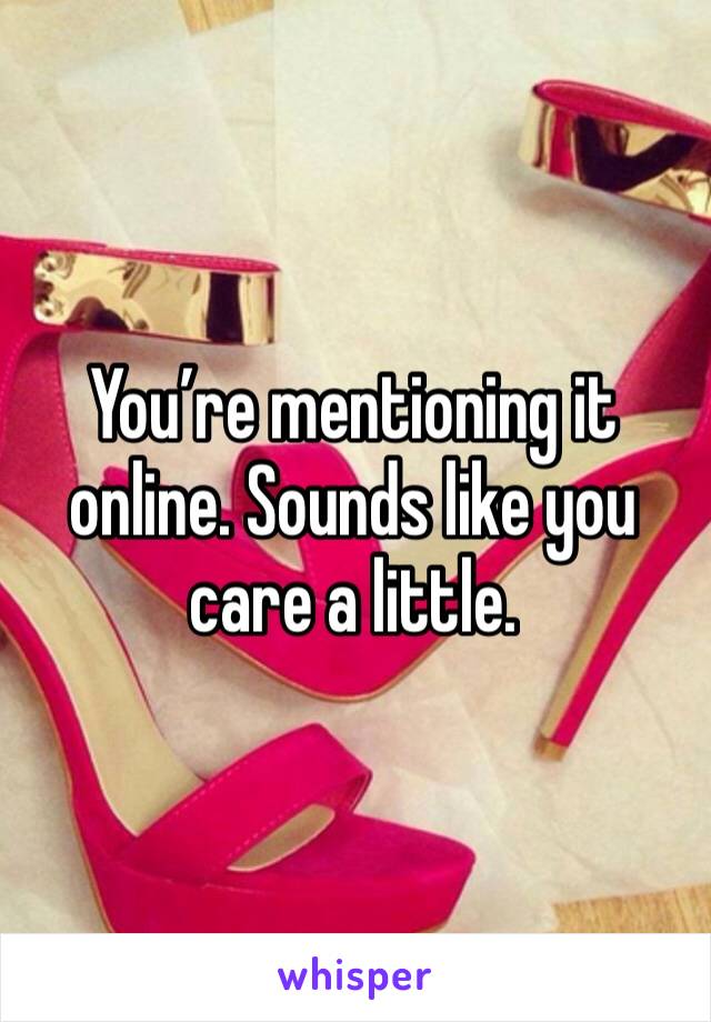 You’re mentioning it online. Sounds like you care a little. 