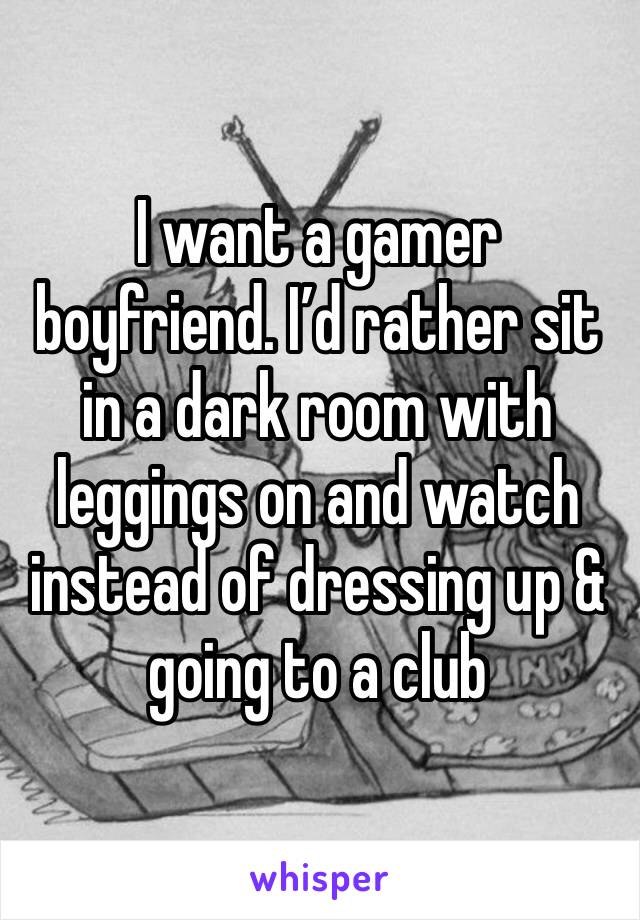 I want a gamer boyfriend. I’d rather sit in a dark room with leggings on and watch instead of dressing up & going to a club 