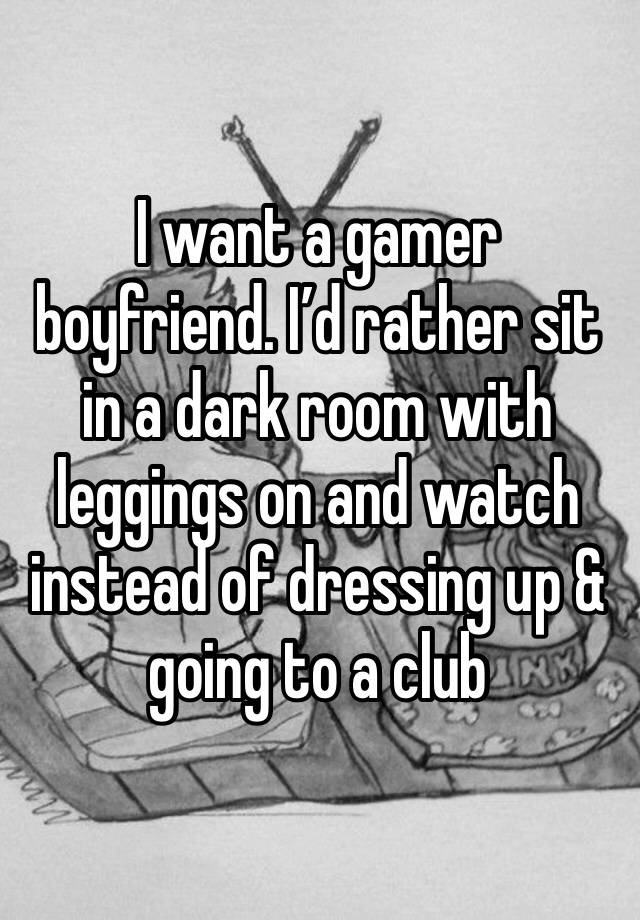 I want a gamer boyfriend. I’d rather sit in a dark room with leggings on and watch instead of dressing up & going to a club 