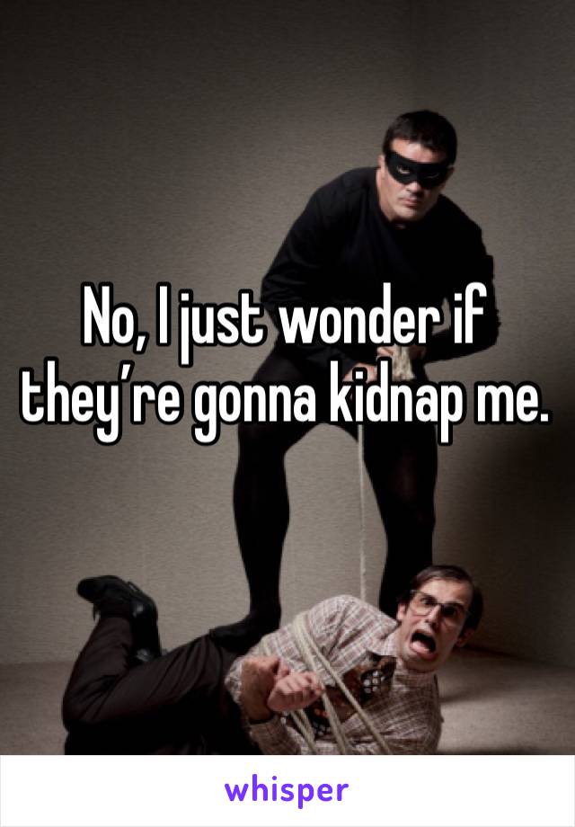 No, I just wonder if they’re gonna kidnap me.