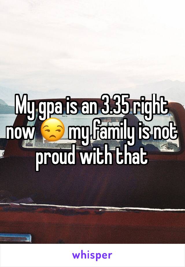 My gpa is an 3.35 right now 😒 my family is not proud with that