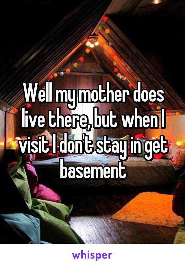Well my mother does live there, but when I visit I don't stay in get basement