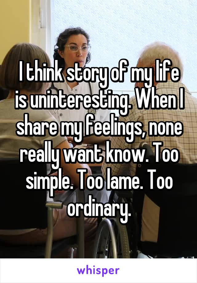 I think story of my life is uninteresting. When I share my feelings, none really want know. Too simple. Too lame. Too ordinary.