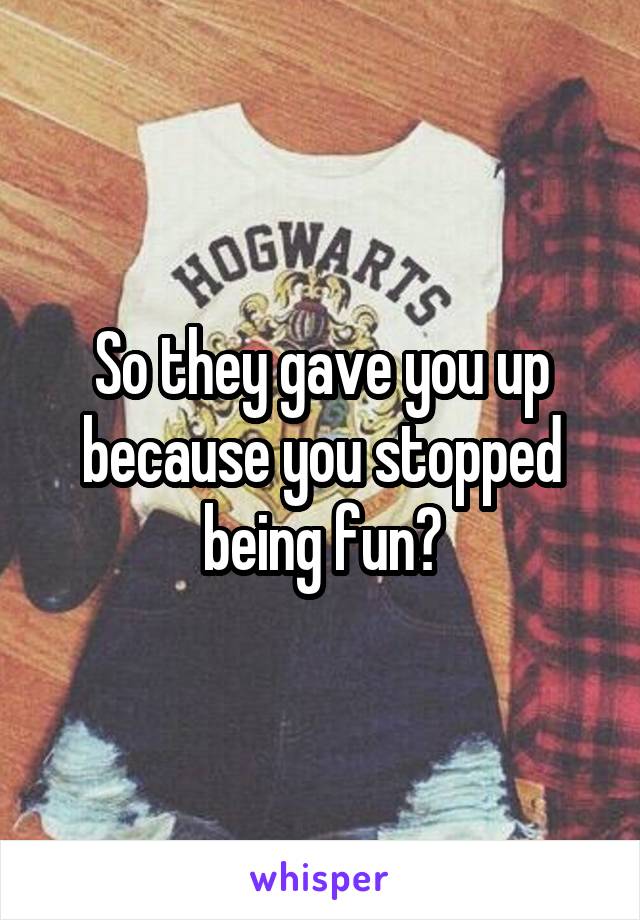 So they gave you up because you stopped being fun?