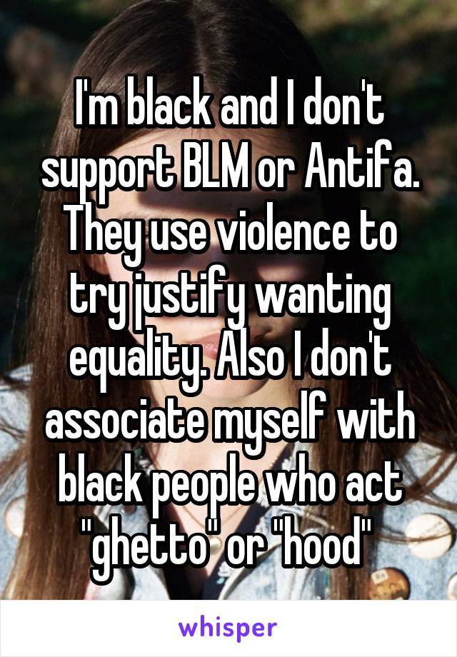 I'm black and I don't support BLM or Antifa. They use violence to try justify wanting equality. Also I don't associate myself with black people who act "ghetto" or "hood" 