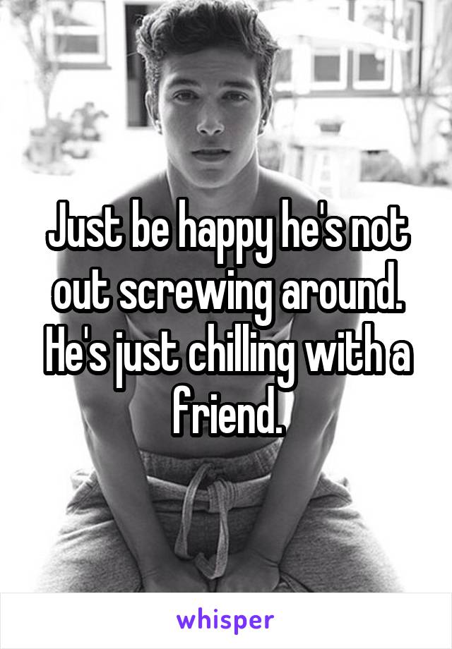 Just be happy he's not out screwing around. He's just chilling with a friend.