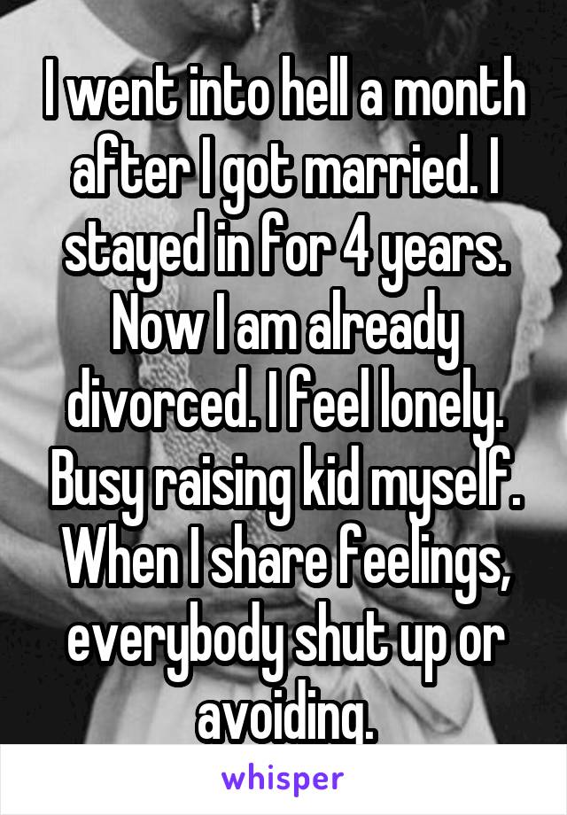 I went into hell a month after I got married. I stayed in for 4 years. Now I am already divorced. I feel lonely. Busy raising kid myself. When I share feelings, everybody shut up or avoiding.