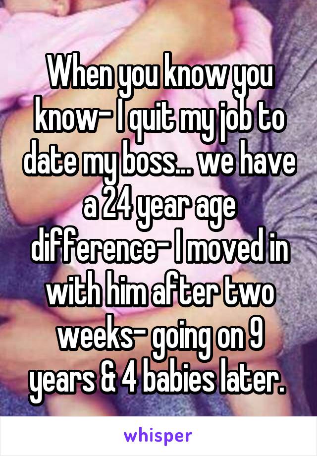 When you know you know- I quit my job to date my boss... we have a 24 year age difference- I moved in with him after two weeks- going on 9 years & 4 babies later. 