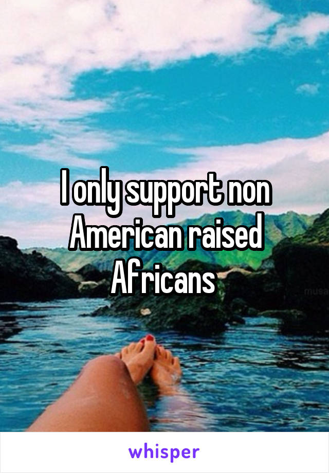 I only support non American raised Africans 