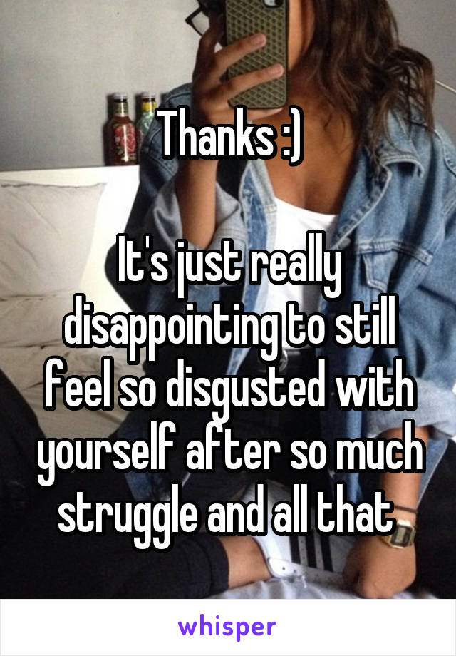 Thanks :)

It's just really disappointing to still feel so disgusted with yourself after so much struggle and all that 